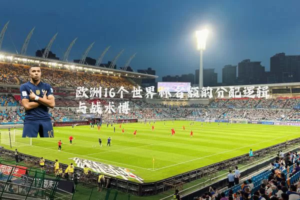 欧洲16个世界杯名额的分配逻辑与战术博弈